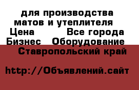 для производства матов и утеплителя › Цена ­ 100 - Все города Бизнес » Оборудование   . Ставропольский край